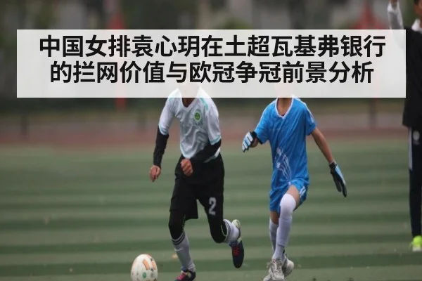 中国女排袁心玥在土超瓦基弗银行的拦网价值与欧冠争冠前景分析 | c7c7.app