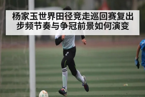 杨家玉世界田径竞走巡回赛复出 步频节奏与争冠前景如何演变